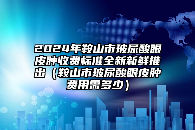 2024年鞍山市玻尿酸眼皮肿收费标准全新新鲜推出（鞍山市玻尿酸眼皮肿费用需多少）