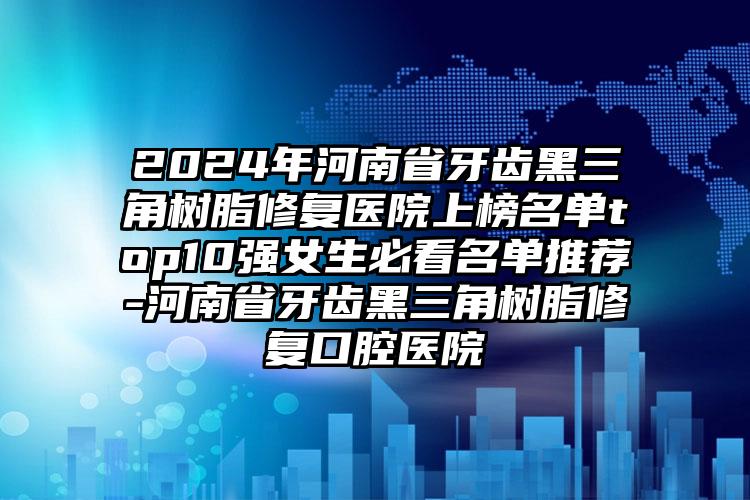 2024年河南省牙齿黑三角树脂修复医院上榜名单top10强女生必看名单推荐-河南省牙齿黑三角树脂修复口腔医院