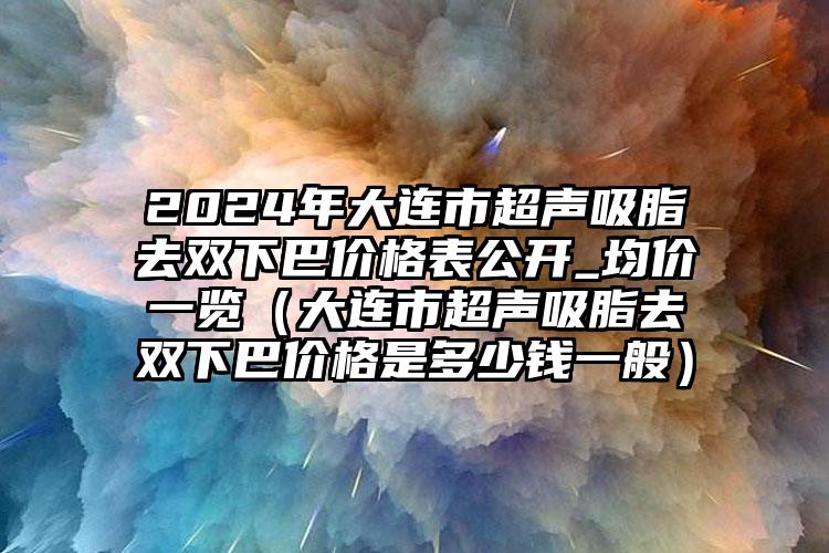 2024年大连市超声吸脂去双下巴价格表公开_均价一览（大连市超声吸脂去双下巴价格是多少钱一般）