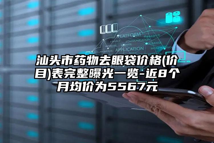 汕头市药物去眼袋价格(价目)表完整曝光一览-近8个月均价为5567元