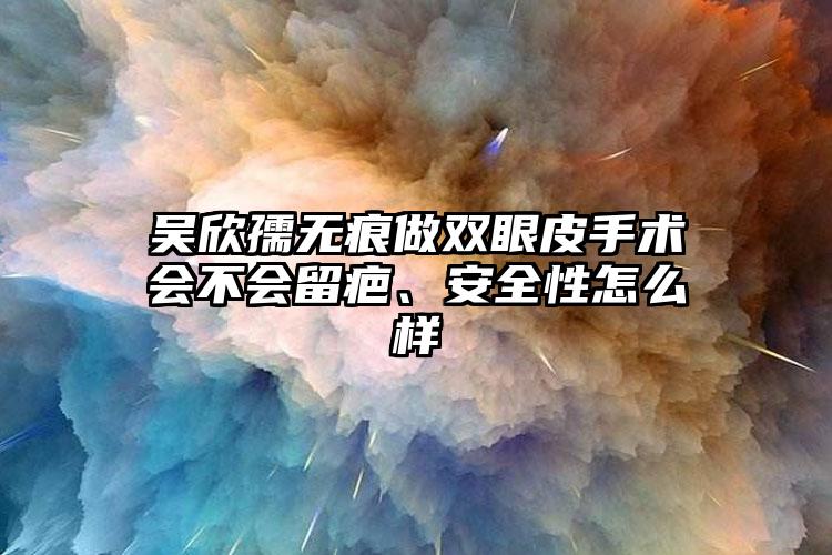 吴欣孺无痕做双眼皮手术会不会留疤、安全性怎么样