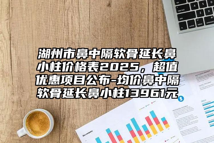 湖州市鼻中隔软骨延长鼻小柱价格表2025，超值优惠项目公布-均价鼻中隔软骨延长鼻小柱13961元