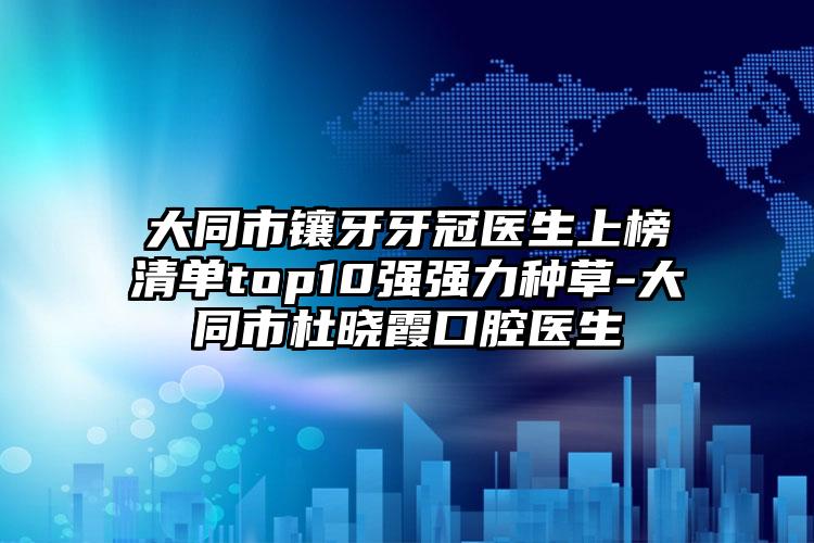 大同市镶牙牙冠医生上榜清单top10强强力种草-大同市杜晓霞口腔医生