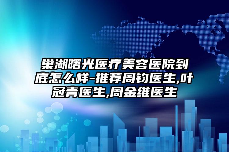 巢湖曙光医疗美容医院到底怎么样-推荐周钧医生,叶冠青医生,周金维医生