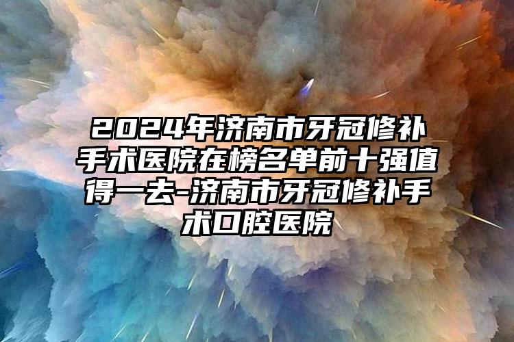 2024年济南市牙冠修补手术医院在榜名单前十强值得一去-济南市牙冠修补手术口腔医院