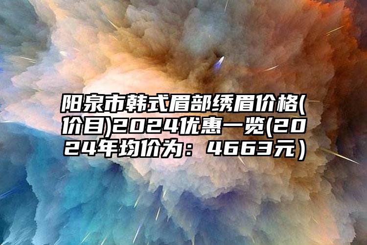 阳泉市韩式眉部绣眉价格(价目)2024优惠一览(2024年均价为：4663元）