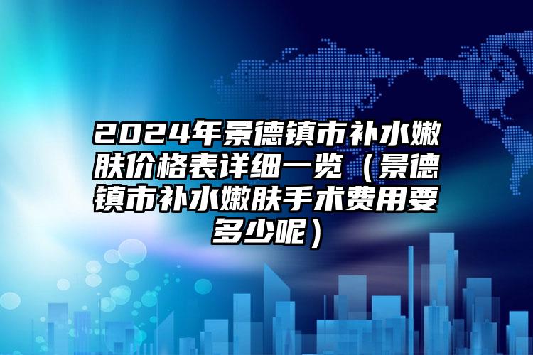 2024年景德镇市补水嫩肤价格表详细一览（景德镇市补水嫩肤手术费用要多少呢）