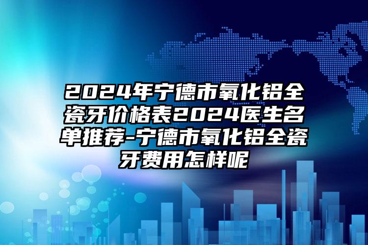 2024年宁德市氧化铝全瓷牙价格表2024医生名单推荐-宁德市氧化铝全瓷牙费用怎样呢