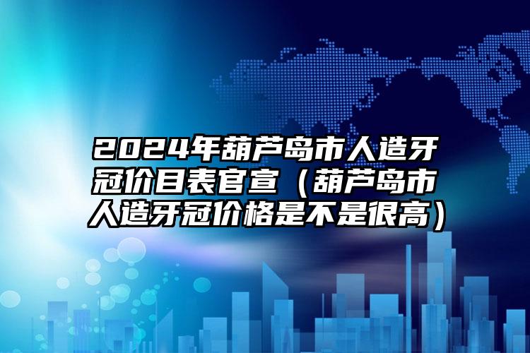 2024年葫芦岛市人造牙冠价目表官宣（葫芦岛市人造牙冠价格是不是很高）