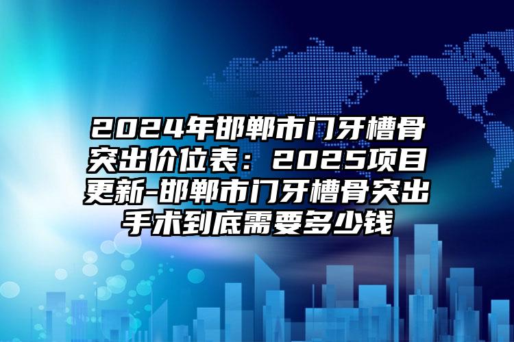 2024年邯郸市门牙槽骨突出价位表：2025项目更新-邯郸市门牙槽骨突出手术到底需要多少钱