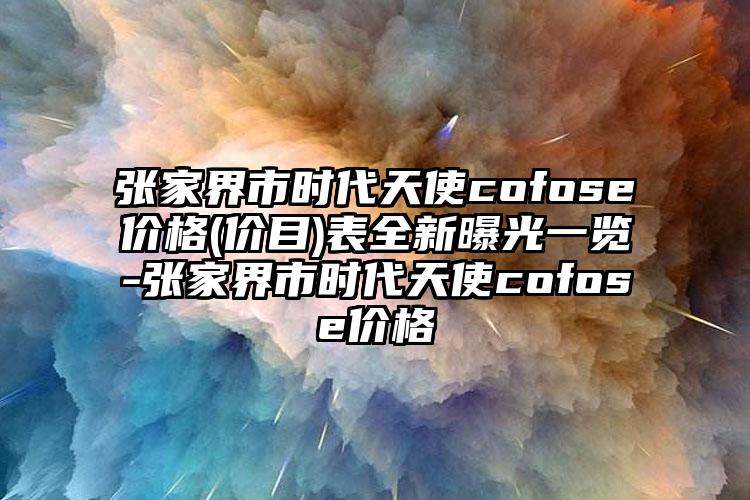 张家界市时代天使cofose价格(价目)表全新曝光一览-张家界市时代天使cofose价格