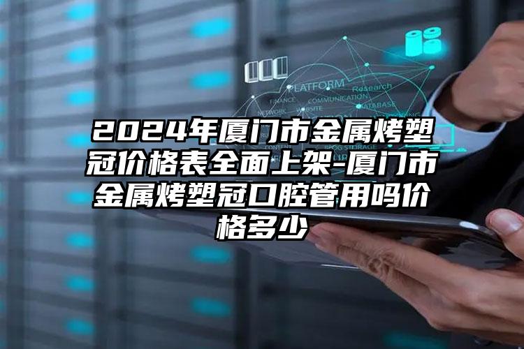 2024年厦门市金属烤塑冠价格表全面上架-厦门市金属烤塑冠口腔管用吗价格多少