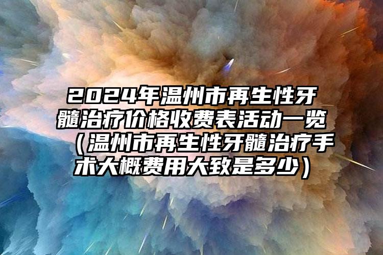 2024年温州市再生性牙髓治疗价格收费表活动一览（温州市再生性牙髓治疗手术大概费用大致是多少）