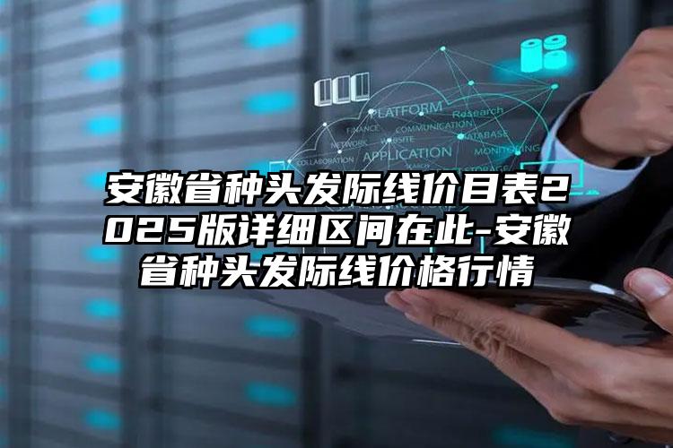 安徽省种头发际线价目表2025版详细区间在此-安徽省种头发际线价格行情