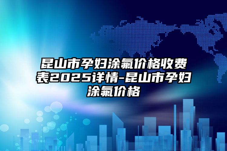 昆山市孕妇涂氟价格收费表2025详情-昆山市孕妇涂氟价格