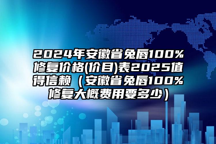 2024年安徽省兔唇100%修复价格(价目)表2025值得信赖（安徽省兔唇100%修复大概费用要多少）