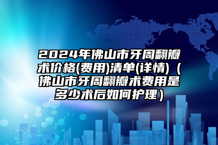 2024年佛山市牙周翻瓣术价格(费用)清单(详情)（佛山市牙周翻瓣术费用是多少术后如何护理）