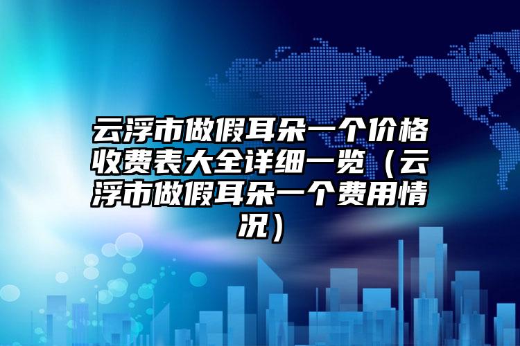 云浮市做假耳朵一个价格收费表大全详细一览（云浮市做假耳朵一个费用情况）