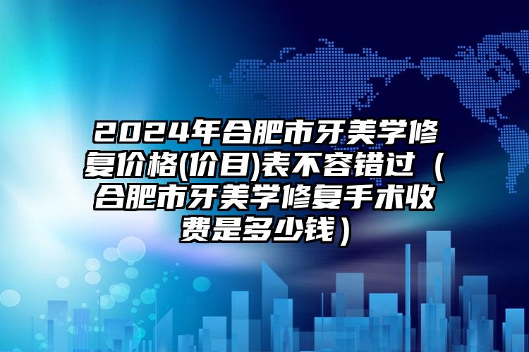 2024年合肥市牙美学修复价格(价目)表不容错过（合肥市牙美学修复手术收费是多少钱）