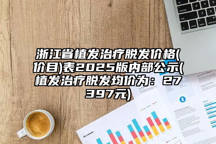 浙江省植发治疗脱发价格(价目)表2025版内部公示(植发治疗脱发均价为：27397元)