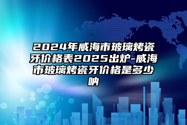 2024年威海市玻璃烤瓷牙价格表2025出炉-威海市玻璃烤瓷牙价格是多少呐