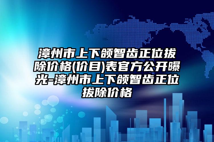 漳州市上下颌智齿正位拔除价格(价目)表官方公开曝光-漳州市上下颌智齿正位拔除价格