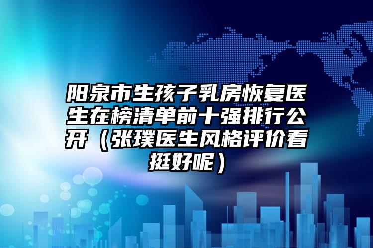 阳泉市生孩子乳房恢复医生在榜清单前十强排行公开（张璞医生风格评价看挺好呢）