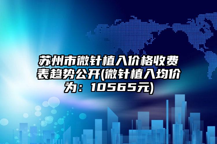 苏州市微针植入价格收费表趋势公开(微针植入均价为：10565元)