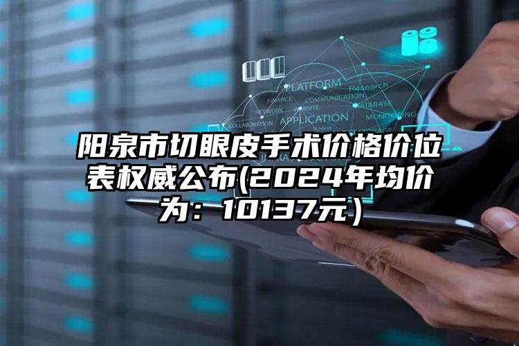 阳泉市切眼皮手术价格价位表权威公布(2024年均价为：10137元）