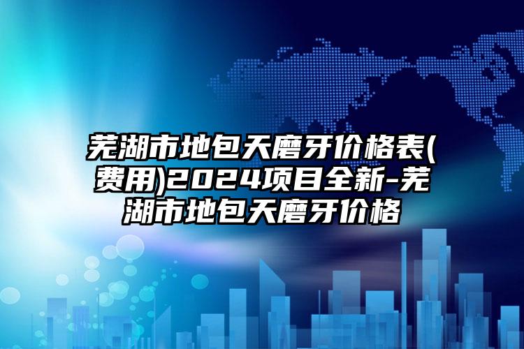 芜湖市地包天磨牙价格表(费用)2024项目全新-芜湖市地包天磨牙价格