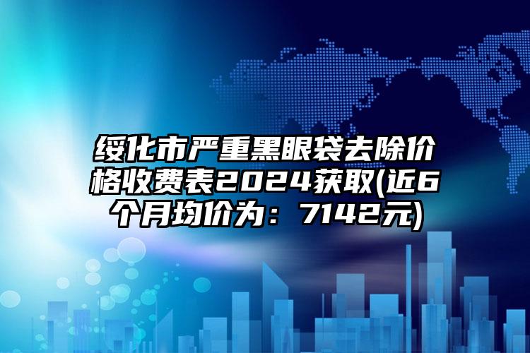 绥化市严重黑眼袋去除价格收费表2024获取(近6个月均价为：7142元)