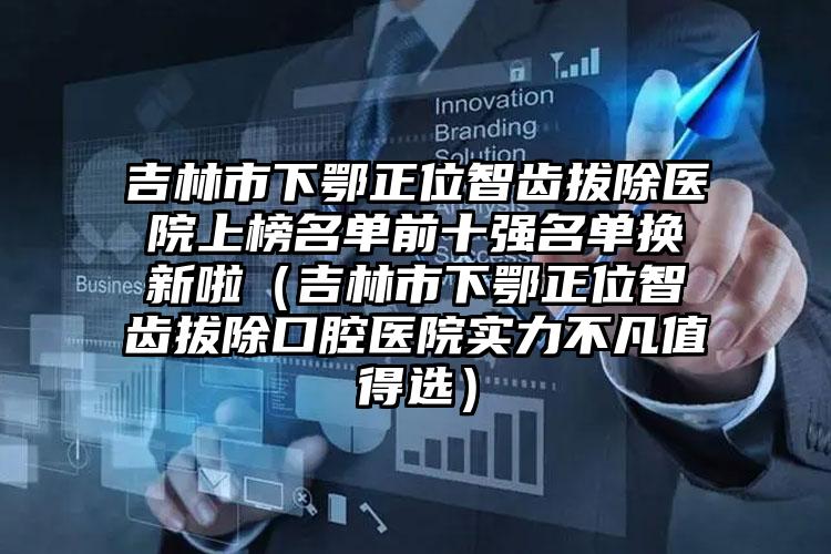 吉林市下鄂正位智齿拔除医院上榜名单前十强名单换新啦（吉林市下鄂正位智齿拔除口腔医院实力不凡值得选）