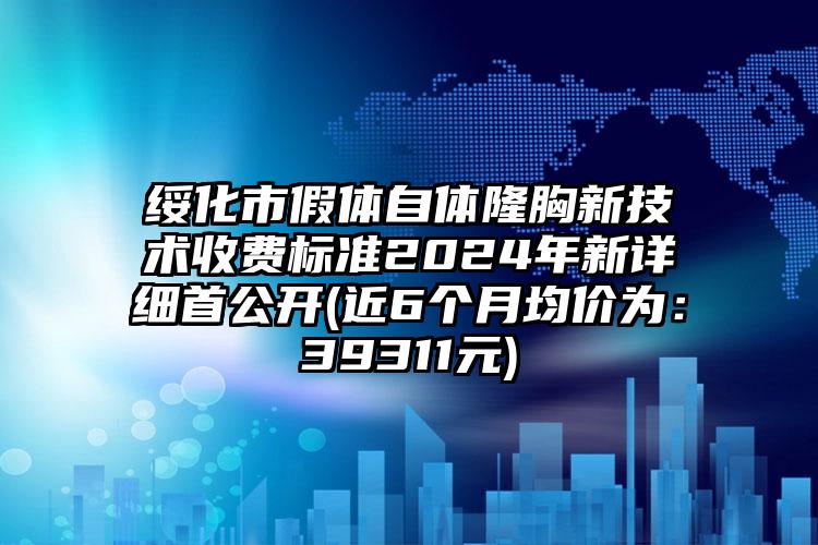 绥化市假体自体隆胸新技术收费标准2024年新详细首公开(近6个月均价为：39311元)