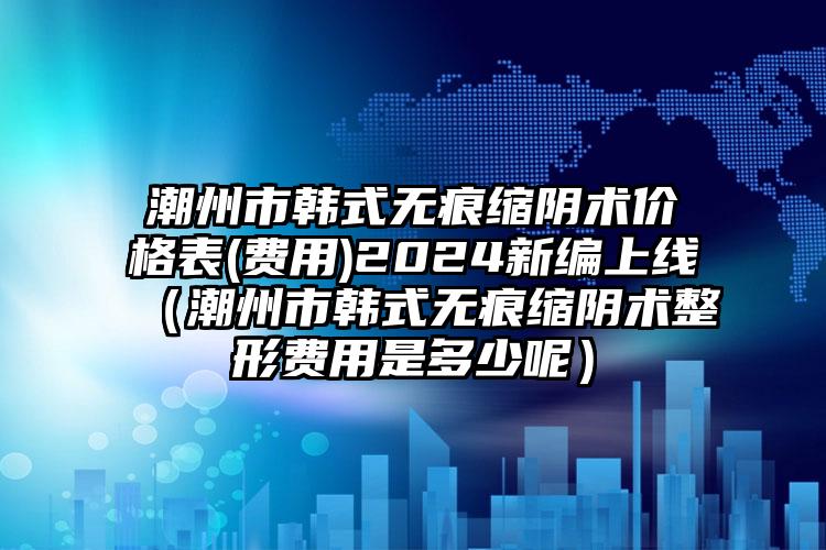 潮州市韩式无痕缩阴术价格表(费用)2024新编上线（潮州市韩式无痕缩阴术整形费用是多少呢）