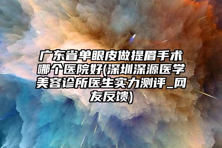 广东省单眼皮做提眉手术哪个医院好(深圳深源医学美容诊所医生实力测评_网友反馈)