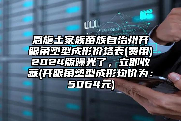 恩施土家族苗族自治州开眼角塑型成形价格表(费用)2024版曝光了，立即收藏(开眼角塑型成形均价为：5064元)