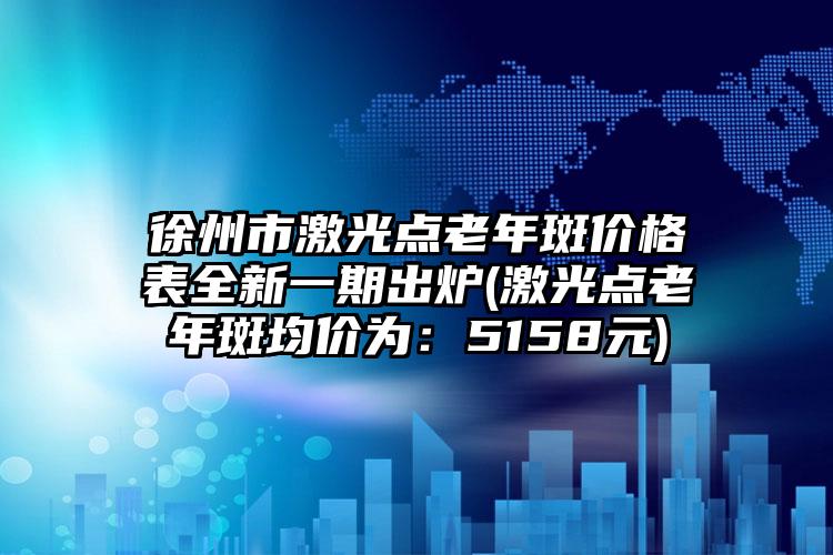 徐州市激光点老年斑价格表全新一期出炉(激光点老年斑均价为：5158元)