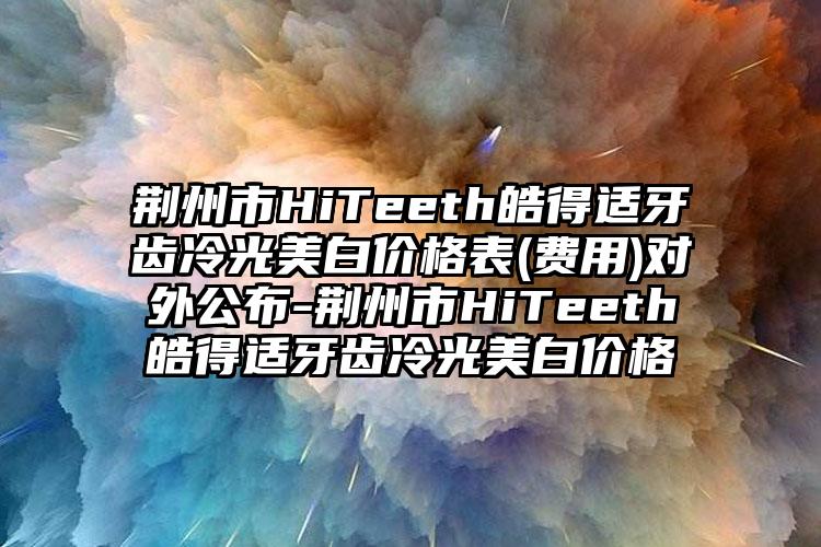 荆州市HiTeeth皓得适牙齿冷光美白价格表(费用)对外公布-荆州市HiTeeth皓得适牙齿冷光美白价格