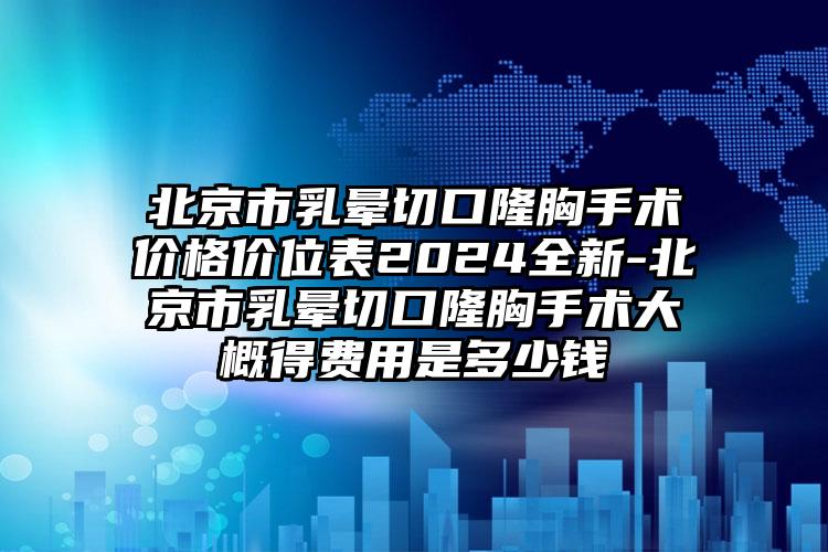 北京市乳晕切口隆胸手术价格价位表2024全新-北京市乳晕切口隆胸手术大概得费用是多少钱