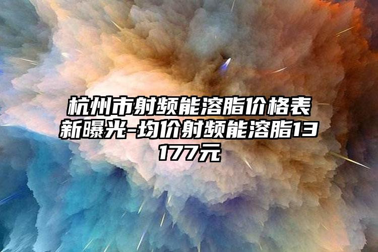 杭州市射频能溶脂价格表新曝光-均价射频能溶脂13177元