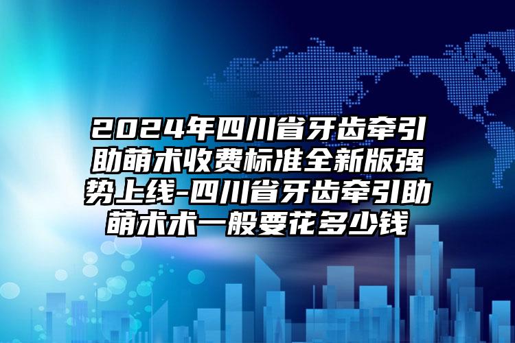 2024年四川省牙齿牵引助萌术收费标准全新版强势上线-四川省牙齿牵引助萌术术一般要花多少钱