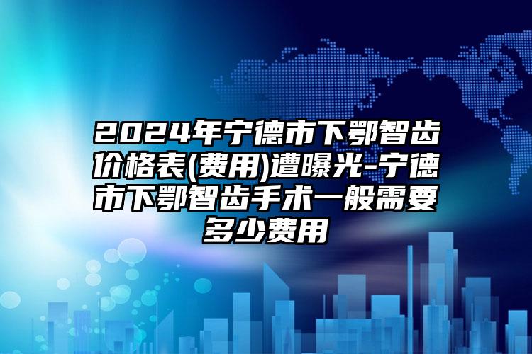 2024年宁德市下鄂智齿价格表(费用)遭曝光-宁德市下鄂智齿手术一般需要多少费用