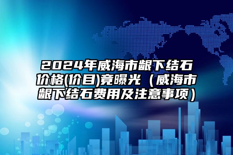 2024年威海市龈下结石价格(价目)竟曝光（威海市龈下结石费用及注意事项）