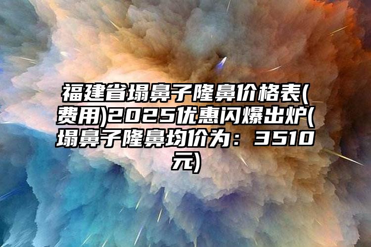 福建省塌鼻子隆鼻价格表(费用)2025优惠闪爆出炉(塌鼻子隆鼻均价为：3510元)