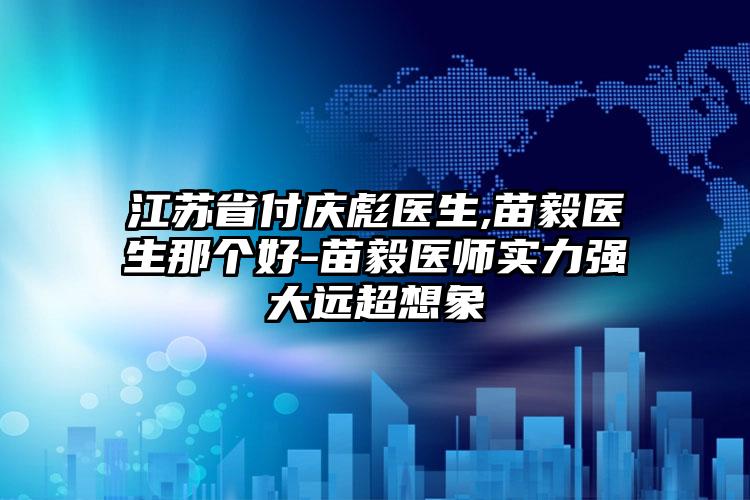 江苏省付庆彪医生,苗毅医生那个好-苗毅医师实力强大远超想象