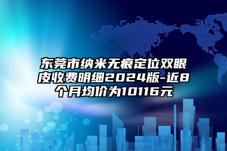 东莞市纳米无痕定位双眼皮收费明细2024版-近8个月均价为10116元