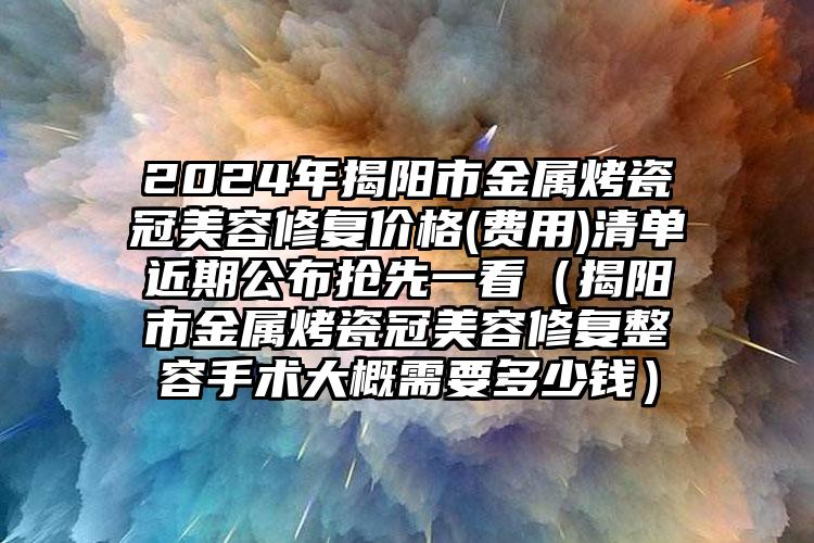 2024年揭阳市金属烤瓷冠美容修复价格(费用)清单近期公布抢先一看（揭阳市金属烤瓷冠美容修复整容手术大概需要多少钱）