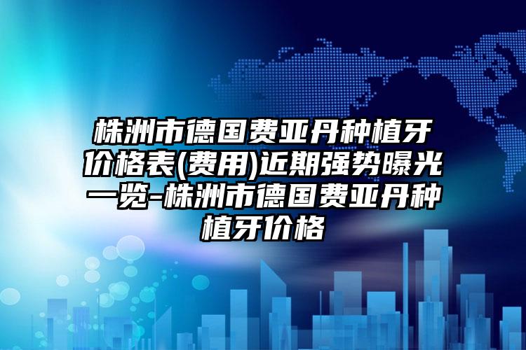 株洲市德国费亚丹种植牙价格表(费用)近期强势曝光一览-株洲市德国费亚丹种植牙价格