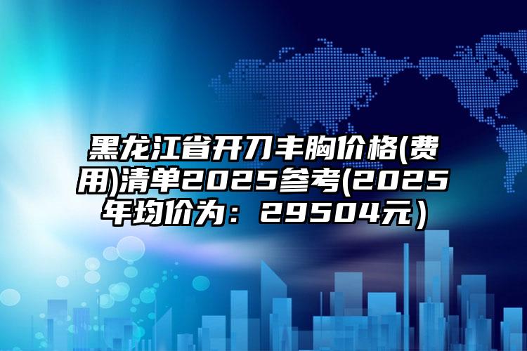 黑龙江省开刀丰胸价格(费用)清单2025参考(2025年均价为：29504元）