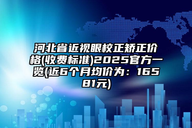 河北省近视眼校正矫正价格(收费标准)2025官方一览(近6个月均价为：16581元)